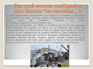 Por qué somos castigados
con tantos Terremotos...?
Es muy importante comprender que todas las regiones y personas
que habitan en este mundo, están propensas a soportar y sufrir
algún
tipo
de
desastre
natural,
ya
sean
terremotos, sequías, inundaciones, etc.
Al nivel de terremotos, EL PERÚ se localiza en una de las regiones
MÁS sísmicas del mundo; es decir, en el Cinturón de Fuego del
Océano Pacifico. Se llama así a toda la región que borde el océano
Pacífico y que empieza en el océano Pacífico y que empieza en el
Sur de Chile pasando por el Perú, Ecuador, Colombia, Panamá, El
Salvador, México, EE.UU., Alaska, Japón, Taiwán, hasta el borde
Este de Australia. En toda esta región, la Tierra libera el 80-85%
de su energía en forma de terremotos y erupciones volcánicas.

 