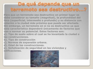 De qué depende que un
terremoto sea destructivo...?
Para que un terremoto sea destructivo en primer lugar se
debe considerar su tamaño (magnitud), la profundidad del
foco (superficial, intermedio o profundo) y su distancia con
relación a la ciudad más próxima que pueda ser afectada.
Sin embargo, un terremoto en si no es destructivo ya que
esta característica dependerá únicamente de factores que
van a normar su potencial. Estos factores son:
a). Tipo de suelo sobre el cual se ha levantado la ciudad o
las construcciones.
b). Tipo de construcción
c). Normas de expansión urbana.
d). Edad de las construcciones.
e). Señalización de seguridad en las viviendas y
edificaciones.

 