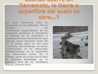 Cuándo ocurre un
Terremoto, la tierra o
superficie del suelo se
abre...?
No,
este
fenómeno
solo
es
apreciable en las películas. Por lo
general,
los
Terremotos, dependiendo de su
magnitud, producen la formación
de fisuras en la superficie o
desplazamientos horizontales que
algunas veces alcanzan hasta 50
cm de ancho, pero no son muy
profundos. Sin embargo, en zonas
continentales se ha observado
cabalgamientos de la superficie
con
desniveles
hasta
de
4
metros, como es el caso de la falla
de Quiches localizada en el
extremo N-E de la Cordillera
Blanca, Ancash-Perú.

 