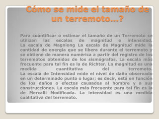 Cómo se mide el tamaño de
un terremoto...?
Para cuantificar o estimar el tamaño de un Terremoto se
utilizan
las
escalas
de
magnitud
e
intensidad.
La escala de Magniong La escala de Magnitud mide la
cantidad de energía que se libera durante el terremoto y
se obtiene de manera numérica a partir del registro de los
terremotos obtenidos de los sismógrafos. La escala más
frecuente para tal fin es la de Richter. La magnitud es una
medida
cuantitativa
del
terremoto.
La escala de Intensidad mide el nivel de daño observado
en un determinado punto o lugar; es decir, está en función
de los daños o efectos causados al hombre y a sus
construcciones. La escala más frecuente para tal fin es la
de Mercalli Modificada. La intensidad es una medida
cualitativa del terremoto.

 
