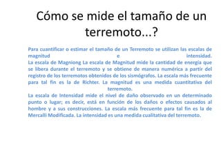 Cómo se mide el tamaño de un
terremoto...?
Para cuantificar o estimar el tamaño de un Terremoto se utilizan las escalas de
magnitud
e
intensidad.
La escala de Magniong La escala de Magnitud mide la cantidad de energía que
se libera durante el terremoto y se obtiene de manera numérica a partir del
registro de los terremotos obtenidos de los sismógrafos. La escala más frecuente
para tal fin es la de Richter. La magnitud es una medida cuantitativa del
terremoto.
La escala de Intensidad mide el nivel de daño observado en un determinado
punto o lugar; es decir, está en función de los daños o efectos causados al
hombre y a sus construcciones. La escala más frecuente para tal fin es la de
Mercalli Modificada. La intensidad es una medida cualitativa del terremoto.

 