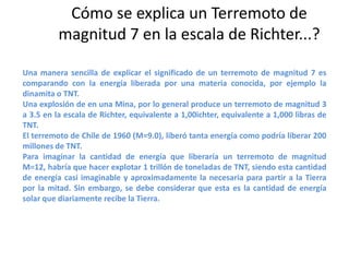 Cómo se explica un Terremoto de
magnitud 7 en la escala de Richter...?
Una manera sencilla de explicar el significado de un terremoto de magnitud 7 es
comparando con la energía liberada por una materia conocida, por ejemplo la
dinamita o TNT.
Una explosión de en una Mina, por lo general produce un terremoto de magnitud 3
a 3.5 en la escala de Richter, equivalente a 1,00ichter, equivalente a 1,000 libras de
TNT.
El terremoto de Chile de 1960 (M=9.0), liberó tanta energía como podría liberar 200
millones de TNT.
Para imaginar la cantidad de energía que liberaría un terremoto de magnitud
M=12, habría que hacer explotar 1 trillón de toneladas de TNT, siendo esta cantidad
de energía casi imaginable y aproximadamente la necesaria para partir a la Tierra
por la mitad. Sin embargo, se debe considerar que esta es la cantidad de energía
solar que diariamente recibe la Tierra.

 