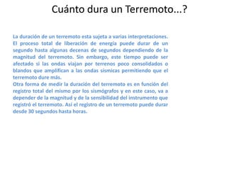 Cuánto dura un Terremoto...?
La duración de un terremoto esta sujeta a varias interpretaciones.
El proceso total de liberación de energía puede durar de un
segundo hasta algunas decenas de segundos dependiendo de la
magnitud del terremoto. Sin embargo, este tiempo puede ser
afectado si las ondas viajan por terrenos poco consolidados o
blandos que amplifican a las ondas sísmicas permitiendo que el
terremoto dure más.
Otra forma de medir la duración del terremoto es en función del
registro total del mismo por los sismógrafos y en este caso, va a
depender de la magnitud y de la sensibilidad del instrumento que
registró el terremoto. Así el registro de un terremoto puede durar
desde 30 segundos hasta horas.

 