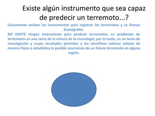 Existe algún instrumento que sea capaz
de predecir un terremoto...?
Únicamente existen los instrumentos para registrar los terremotos y se llaman
Sismógrafos.
NO EXISTE ningún instrumento para predecir terremotos. La predicción de
terremotos es una rama de la ciencia de la sismología; por lo tanto, es un tema de
investigación y cuyos resultados permiten a los científicos estimar valores de
manera física o estadística la posible ocurrencia de un futuro terremoto en alguna
región.

 