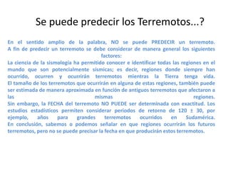 Se puede predecir los Terremotos...?
En el sentido amplio de la palabra, NO se puede PREDECIR un terremoto.
A fin de predecir un terremoto se debe considerar de manera general los siguientes
factores:
La ciencia de la sismología ha permitido conocer e identificar todas las regiones en el
mundo que son potencialmente sísmicas; es decir, regiones donde siempre han
ocurrido, ocurren y ocurrirán terremotos mientras la Tierra tenga vida.
El tamaño de los terremotos que ocurrirán en alguna de estas regiones, también puede
ser estimada de manera aproximada en función de antiguos terremotos que afectaron a
las
mismas
regiones.
Sin embargo, la FECHA del terremoto NO PUEDE ser determinada con exactitud. Los
estudios estadísticos permiten considerar periodos de retorno de 120 ± 30, por
ejemplo,
años
para
grandes
terremotos
ocurridos
en
Sudamérica.
En conclusión, sabemos o podemos señalar en que regiones ocurrirán los futuros
terremotos, pero no se puede precisar la fecha en que producirán estos terremotos.

 