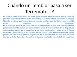 Cuándo un Temblor pasa a ser
Terremoto...?
En realidad todo movimiento del suelo generado por ondas elásticas (ondas sísmicas)
grande o pequeño se conoce como Terremoto y su tamaño esta en función de su energía
liberada, la misma que frecuentemente se mide con la escala de Richter y es conocida
como
magnitud
del
terremoto.
En el lenguaje popular, se llama temblor al movimiento sísmico que frecuentemente
genera movimientos suaves en las viviendas y otros. El movimiento sísmico de produce
movimientos fuertes de la superficie y por ende destrucción y muerte, se le llama
terremoto. Sin embargo, es importante señalar que el grado de destrucción que puede
generar un sismo en superficie, dependerá de la profundidad del foco que emite la
energía y de la distancia a la cual se encuentra localizado una ciudad del epicentro.

 
