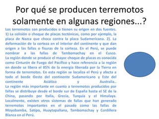 Por qué se producen terremotos
solamente en algunas regiones...?
Los terremotos son producidos o tienen su origen en dos fuentes.
1) La colisión o choque de placas tectónicas, como por ejemplo, la
placa de Nazca que choca contra la placa Sudamericana. 2). La
deformación de la corteza en el interior del continente y que dan
origen a las fallas o fisuras de la corteza. En el Perú, se puede
nombrar a las fallas de Tambomachay en el Cusco.
La región donde se produce el mayor choque de placas es conocida
como Cinturón de Fuego del Pacífico y hace referencia a la región
en donde se libera el 85% de la energía liberada por la Tierra en
forma de terremotos. En esta región se localiza el Perú y afecta a
todo el borde Oeste del continente Sudamericano y Este del
continente
Asiático
y
Australia..
La región más importante en cuanto a terremotos producidos por
fallas se distribuye desde el borde sur de España hasta el SE de la
China, pasando por Italia, Grecia, Turquía y el Himalaya.
Localmente, existen otros sistemas de fallas que han generado
terremotos importantes en el pasado como las fallas de
Moyobamba, Satipo, Huaytapallana, Tambomachay y Cordillera
Blanca en el Perú.

 