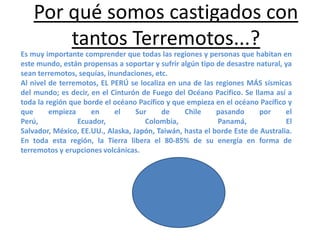 Por qué somos castigados con
tantos Terremotos...?
Es muy importante comprender que todas las regiones y personas que habitan en
este mundo, están propensas a soportar y sufrir algún tipo de desastre natural, ya
sean terremotos, sequías, inundaciones, etc.
Al nivel de terremotos, EL PERÚ se localiza en una de las regiones MÁS sísmicas
del mundo; es decir, en el Cinturón de Fuego del Océano Pacifico. Se llama así a
toda la región que borde el océano Pacífico y que empieza en el océano Pacífico y
que
empieza
en
el
Sur
de
Chile
pasando
por
el
Perú,
Ecuador,
Colombia,
Panamá,
El
Salvador, México, EE.UU., Alaska, Japón, Taiwán, hasta el borde Este de Australia.
En toda esta región, la Tierra libera el 80-85% de su energía en forma de
terremotos y erupciones volcánicas.

 