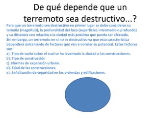 De qué depende que un
terremoto sea destructivo...?

Para que un terremoto sea destructivo en primer lugar se debe considerar su
tamaño (magnitud), la profundidad del foco (superficial, intermedio o profundo)
y su distancia con relación a la ciudad más próxima que pueda ser afectada.
Sin embargo, un terremoto en si no es destructivo ya que esta característica
dependerá únicamente de factores que van a normar su potencial. Estos factores
son:
a). Tipo de suelo sobre el cual se ha levantado la ciudad o las construcciones.
b). Tipo de construcción
c). Normas de expansión urbana.
d). Edad de las construcciones.
e). Señalización de seguridad en las viviendas y edificaciones.

 