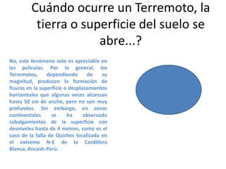Cuándo ocurre un Terremoto, la
tierra o superficie del suelo se
abre...?
No, este fenómeno solo es apreciable en
las películas. Por lo general, los
Terremotos,
dependiendo
de
su
magnitud, producen la formación de
fisuras en la superficie o desplazamientos
horizontales que algunas veces alcanzan
hasta 50 cm de ancho, pero no son muy
profundos. Sin embargo, en zonas
continentales
se
ha
observado
cabalgamientos de la superficie con
desniveles hasta de 4 metros, como es el
caso de la falla de Quiches localizada en
el extremo N-E de la Cordillera
Blanca, Ancash-Perú.

 