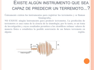 EXISTE ALGÚN INSTRUMENTO QUE SEA
CAPAZ DE PREDECIR UN TERREMOTO...?
Únicamente existen los instrumentos para registrar los terremotos y se llaman
Sismógrafos.
NO EXISTE ningún instrumento para predecir terremotos. La predicción de
terremotos es una rama de la ciencia de la sismología; por lo tanto, es un tema
de investigación y cuyos resultados permiten a los científicos estimar valores de
manera física o estadística la posible ocurrencia de un futuro terremoto en
alguna
región.

 