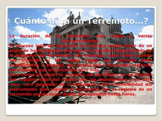 Cuánto dura un Terremoto...?
La

duración

de

un terremoto esta sujeta a varias
interpretaciones.
El proceso total de liberación de energía puede durar de un
segundo hasta algunas decenas de segundos dependiendo de
la magnitud del terremoto. Sin embargo, este tiempo puede
ser afectado si las ondas viajan por terrenos poco
consolidados o blandos que amplifican a las ondas sísmicas
permitiendo que el terremoto dure más.
Otra forma de medir la duración del terremoto es en función
del registro total del mismo por los sismógrafos y en este
caso, va a depender de la magnitud y de la sensibilidad del
instrumento que registró el terremoto. Así el registro de un
terremoto puede durar desde 30 segundos hasta horas.

 