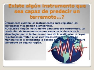 Existe algún instrumento que
sea capaz de predecir un
terremoto...?
Únicamente existen los instrumentos para registrar los
terremotos y se llaman Sismógrafos.
NO EXISTE ningún instrumento para predecir terremotos. La
predicción de terremotos es una rama de la ciencia de la
sismología; por lo tanto, es un tema de investigación y cuyos
resultados permiten a los científicos estimar valores de
manera física o estadística la posible ocurrencia de un futuro
terremoto en alguna región.

 