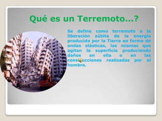 Qué es un Terremoto...?
Se define como terremoto a la
liberación súbita de la energía
producida por la Tierra en forma de
ondas elásticas, las mismas que
agitan la superficie produciendo
daños
en
ella
o
en
las
construcciones realizadas por el
hombre.

 