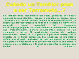 Cuándo un Temblor pasa
a ser Terremoto...?
En realidad todo movimiento del suelo generado por ondas
elásticas (ondas sísmicas) grande o pequeño se conoce como
Terremoto y su tamaño esta en función de su energía liberada, la
misma que frecuentemente se mide con la escala de Richter y es
conocida
como
magnitud
del
terremoto.
En el lenguaje popular, se llama temblor al movimiento sísmico
que frecuentemente genera movimientos suaves en las
viviendas y otros. El movimiento sísmico de produce
movimientos fuertes de la superficie y por ende destrucción y
muerte, se le llama terremoto. Sin embargo, es importante
señalar que el grado de destrucción que puede generar un sismo
en superficie, dependerá de la profundidad del foco que emite la
energía y de la distancia a la cual se encuentra localizado una
ciudad
del
epicentro.

 