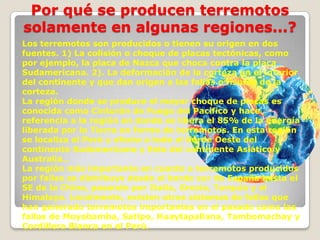 Por qué se producen terremotos
solamente en algunas regiones...?
Los terremotos son producidos o tienen su origen en dos
fuentes. 1) La colisión o choque de placas tectónicas, como
por ejemplo, la placa de Nazca que choca contra la placa
Sudamericana. 2). La deformación de la corteza en el interior
del continente y que dan origen a las fallas o fisuras de la
corteza.
La región donde se produce el mayor choque de placas es
conocida como Cinturón de Fuego del Pacífico y hace
referencia a la región en donde se libera el 85% de la energía
liberada por la Tierra en forma de terremotos. En esta región
se localiza el Perú y afecta a todo el borde Oeste del
continente Sudamericano y Este del continente Asiático y
Australia..
La región más importante en cuanto a terremotos producidos
por fallas se distribuye desde el borde sur de España hasta el
SE de la China, pasando por Italia, Grecia, Turquía y el
Himalaya. Localmente, existen otros sistemas de fallas que
han generado terremotos importantes en el pasado como las
fallas de Moyobamba, Satipo, Huaytapallana, Tambomachay y
Cordillera Blanca en el Perú.

 