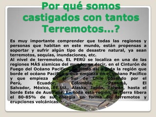Por qué somos
castigados con tantos
Terremotos...?
Es muy importante comprender que todas las regiones y
personas que habitan en este mundo, están propensas a
soportar y sufrir algún tipo de desastre natural, ya sean
terremotos, sequías, inundaciones, etc.
Al nivel de terremotos, EL PERÚ se localiza en una de las
regiones MÁS sísmicas del mundo; es decir, en el Cinturón de
Fuego del Océano Pacifico. Se llama así a toda la región que
borde el océano Pacífico y que empieza en el océano Pacífico
y que empieza en el Sur de Chile pasando por el
Perú,
Ecuador,
Colombia,
Panamá,
El
Salvador, México, EE.UU., Alaska, Japón, Taiwán, hasta el
borde Este de Australia. En toda esta región, la Tierra libera
el 80-85% de su energía en forma de terremotos y
erupciones volcánicas.

 