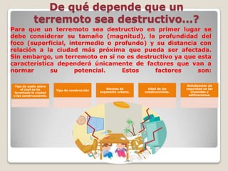 De qué depende que un
terremoto sea destructivo...?
Para que un terremoto sea destructivo en primer lugar se
debe considerar su tamaño (magnitud), la profundidad del
foco (superficial, intermedio o profundo) y su distancia con
relación a la ciudad más próxima que pueda ser afectada.
Sin embargo, un terremoto en si no es destructivo ya que esta
característica dependerá únicamente de factores que van a
normar
su
potencial.
Estos
factores
son:
Tipo de suelo sobre
el cual se ha
levantado la ciudad
o las construcciones.

Tipo de construcción

Normas de
expansión urbana.

Edad de las
construcciones.

Señalización de
seguridad en las
viviendas y
edificaciones.

 