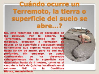 Cuándo ocurre un
Terremoto, la tierra o
superficie del suelo se
abre...?
No, este fenómeno solo es apreciable en
las
películas.
Por
lo
general,
los
Terremotos,
dependiendo
de
su
magnitud, producen la formación de
fisuras en la superficie o desplazamientos
horizontales que algunas veces alcanzan
hasta 50 cm de ancho, pero no son muy
profundos.
Sin
embargo,
en
zonas
continentales
se
ha
observado
cabalgamientos de la superficie con
desniveles hasta de 4 metros, como es el
caso de la falla de Quiches localizada en el
extremo
N-E
de
la
Cordillera
Blanca, Ancash-Perú.

 