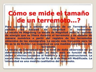 Cómo se mide el tamaño
de un terremoto...?
Para cuantificar o estimar el tamaño de un Terremoto se
utilizan
las
escalas
de
magnitud
e
intensidad.
La escala de Magniong La escala de Magnitud mide la cantidad
de energía que se libera durante el terremoto y se obtiene de
manera numérica a partir del registro de los terremotos
obtenidos de los sismógrafos. La escala más frecuente para tal
fin es la de Richter. La magnitud es una medida cuantitativa del
terremoto.
La escala de Intensidad mide el nivel de daño observado en un
determinado punto o lugar; es decir, está en función de los
daños o efectos causados al hombre y a sus construcciones. La
escala más frecuente para tal fin es la de Mercalli Modificada. La
intensidad es una medida cualitativa del terremoto.

 