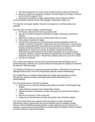 Abrimos el programa con el que vamos a editar la foto (en este caso Paint.net)
       Buscar la imagen que queremos modificar- Cuando tengamos la imagen hacemos
       clic en Archivo y luego en Abrir
       Aparecerá en pantalla la imagen seleccionada y ahora podremos editarla.
A una foto puedo colocarle marcos, fotomontajes, animaciones, textos, etc

17). Importar una imagen significa: Guardar una imagen en un archivo (captura de
pantalla)

18). Para subir una foto a Google + desde Picassa:
       En Picassa, selecciona las fotos que quieras subir.
       Haz clic en el botón Comparte contenido en Google+ al final de la ventana de
       Picassa.
       Selecciona un álbum o haz clic en Nuevo para crear uno nuevo.
       Cómo elegir el tamaño de imagen
       Comparte tus fotos solo con las personas que quieras añadiendo círculos de
       Google +,contactos de Google+ o direcciones de correo electrónico. Las personas
       a las que hayas etiquetado en las fotos que compartes se incluyen en este cuadro.
       Puedes eliminarlas haciendo clic en la X que hay junto a los nombres.
       Seguidamente, añade otros círculos de Google+, contactos de Google+ o
       direcciones de correo electrónico de amigos y familiares con los que compartir
       contenido. Además, puedes subir fotos sin necesidad de compartirlas en Google+.
       Asegúrate de que el cuadro + Añadir más contactos esté vacío y haz clic en Subir.
       Haz clic en Compartir.

20). La barra de Google es una barra de herramientas para Internet Explorer que se
puede descargar y permite a los usuarios realizar una búsqueda en Google sin necesidad
de visitar las Web de Google

21). Google Art Project es un soporte que permite acceder a instituciones o museos que
albergan obras de arte. Pone en la red diversas obras de museos emblemáticos.

22). Google Play es un software desarrollado por Google para dispositivos Android.
Permite a los usuarios navegar y descargar aplicaciones publicadas por los
desarrolladores.

24). Si se puede crear un sitio web en Goolge:
        Disponer de una cuenta de Goolge-Luego debemos acceder al sitio Google Page
        Creator
        Luego debemos acceder al sitio Google Page Creator
        Ingresa al sistema: Contraseña y nombre de usuario que previamente creaste o
        tienes.
        Haz clic en la sección "Crear a new site".
        Juega con las herramientas y el texto que puedes crear.-Guarda tu página

25). Chrome Web Store es un espacio online que ofrece una gran variedad de
extensiones, temas y aplicaciones que se han diseñado para el navegador Google
Chrome. Chrome WebStore permite explorar y probar aplicaciones de una forma muy
sencilla, ya que muestra cada elemento en su propia página de detalles, donde se pueden
consultar opiniones y dejar puntuaciones.
 