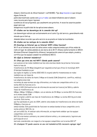 Adware: (Contracción de ADvertisement + softWARE). Tipo deap licacion e s que incluyen
alguna forma de
publicidad mostrada cuando sone je cu t ados. Los desarrolladores usan el adware
como recurso para lograr ingresos
económicos de sus programas, que usualmente son gratuitos. A veces los usuarios pueden
pagar para que
desaparezca la publicidad de las aplicaciones adware.
27-¿Cuáles son las desventajas de la conexión dial-up?
Las desventajas radican casi exclusivamente en el costo fijo del servicio, generalmente más
elevado que el dial-up.
Además debes recordar que este servicio no se presta en todas las localidades.
28-¿Cuáles son las ventajas de la conexión ADSL?
29-Investiga en Internet que es Internet WIFI ¿Cómo funciona?
Wi-Fi es un sistema de envío de datos sobre redes computacionales que utiliza ondas de
radio en lugar de cables,además es una marca de la Wi-Fi Alliance (anteriormente la WECA:
Wireless Ethernet Compatibility Alliance), laorganización comercial que adopta, prueba y
certifica que los equipos cumplen los estándares 802.11.
30-¿Qué es Internet inalambrico?
31-¿Para que sirve una red WiFi? ¿Donde puede usasrse?
Los avances en las redes inalámbricas han sido enormes desde las primeras iteraciones
hasta la tasa de
transferencia de 54 Mbps (megabits por segundo) actual que ofrece la tecnología WiFi
(Fidelidad Inalámbrica por
sus siglas en inglés). La norma IEEE 802.11 original admitía transmisiones en redes
inalámbricas con tasas de
transferencia de datos de hasta 2 Mbps en la banda ISM (Industrial, científica, médica).
Las adaptaciones más
recientes de esas normas son algo diferentes y no todas son compatibles entre sí. La
norma 802.11a funciona en la
banda U-NII (Infraestructura de información nacional sin licencia) de 5GHz y admite
tasas de transferencia de
1Mbps, 2Mbps, 5,5Mbps y 11Mpbs, con un máximo de 54 Mbps. La norma 802.11b funciona
en la misma banda ISM
que la original y admite una tasa de transferencia de 11Mbps. La norma 802.11g es la más
reciente. Esta norma,
que fue aprobada en junio de 2004, admite velocidades de transferencia de datos de hasta
54Mpbs y funciona en
ambas bandas. Esta posibilidad de funcionar en ambas bandas la hace compatible con la
norma anterior 802.11b, no
así con la 802.11a. Al analizar esta información, es importante señalar que los equipos
compatibles con la norma
802.11b eran menos costosos y se comercializaron antes y, en consecuencia, lograron una
participación en el
mercado considerable con respecto a los equipos compatibles con la norma 802.11ª
32-¿Cualquier PC puede usasrse en una red inalambrica?¿Es necesario agregar algo?
 