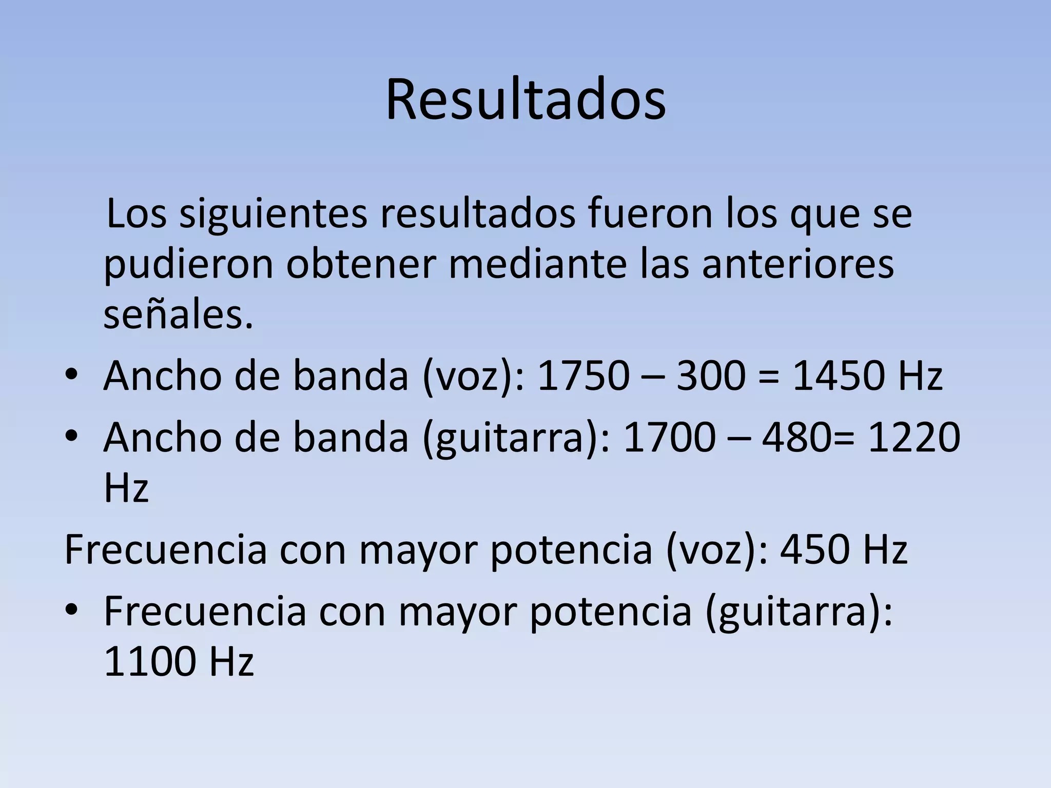 Resultados
  Los siguientes resultados fueron los que se
  pudieron obtener mediante las anteriores
  señales.
• Ancho de banda (voz): 1750 – 300 = 1450 Hz
• Ancho de banda (guitarra): 1700 – 480= 1220
  Hz
Frecuencia con mayor potencia (voz): 450 Hz
• Frecuencia con mayor potencia (guitarra):
  1100 Hz
 