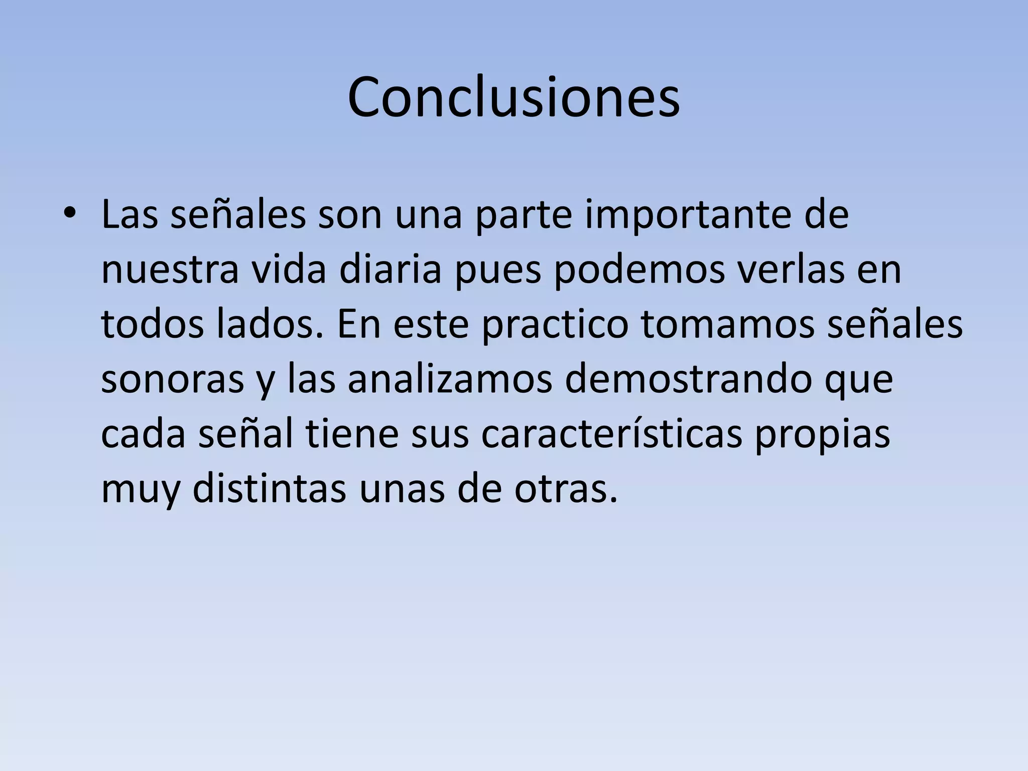 Conclusiones
• Las señales son una parte importante de
  nuestra vida diaria pues podemos verlas en
  todos lados. En este practico tomamos señales
  sonoras y las analizamos demostrando que
  cada señal tiene sus características propias
  muy distintas unas de otras.
 