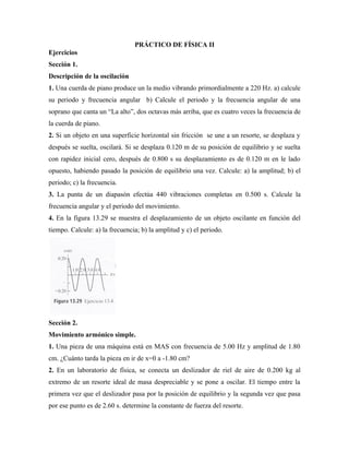 PRÁCTICO DE FÍSICA II
Ejercicios
Sección 1.
Descripción de la oscilación
1. Una cuerda de piano produce un la medio vibrando primordialmente a 220 Hz. a) calcule
su periodo y frecuencia angular b) Calcule el periodo y la frecuencia angular de una
soprano que canta un “La alto”, dos octavas más arriba, que es cuatro veces la frecuencia de
la cuerda de piano.
2. Si un objeto en una superficie horizontal sin fricción se une a un resorte, se desplaza y
después se suelta, oscilará. Si se desplaza 0.120 m de su posición de equilibrio y se suelta
con rapidez inicial cero, después de 0.800 s su desplazamiento es de 0.120 m en le lado
opuesto, habiendo pasado la posición de equilibrio una vez. Calcule: a) la amplitud; b) el
periodo; c) la frecuencia.
3. La punta de un diapasón efectúa 440 vibraciones completas en 0.500 s. Calcule la
frecuencia angular y el periodo del movimiento.
4. En la figura 13.29 se muestra el desplazamiento de un objeto oscilante en función del
tiempo. Calcule: a) la frecuencia; b) la amplitud y c) el periodo.




Sección 2.
Movimiento armónico simple.
1. Una pieza de una máquina está en MAS con frecuencia de 5.00 Hz y amplitud de 1.80
cm. ¿Cuánto tarda la pieza en ir de x=0 a -1.80 cm?
2. En un laboratorio de física, se conecta un deslizador de riel de aire de 0.200 kg al
extremo de un resorte ideal de masa despreciable y se pone a oscilar. El tiempo entre la
primera vez que el deslizador pasa por la posición de equilibrio y la segunda vez que pasa
por ese punto es de 2.60 s. determine la constante de fuerza del resorte.
 