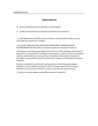 INFORMATICA 2017
TRABAJO PRÁCTICO
1) ¿Cuál es la diferencia entre la telemática y la informática?
2) ¿Cuáles son los beneficios al incorporar la ofimática en las empresas?
3) ¿Qué aplicaciones de ofimática utiliza su familia, y como las utiliza? ¿Cuáles cree que
serían aptas de incorporar en un hogar?
4) Lea sobre BASES DE DATOS, MENSAJERIA INSTANTANEA, HERRAMIENTAS DE
RECONOCIMIENTO DE VOZ. Defina y caracterice a partir de un ejemplo de cada uno.
5) Acérquese a una empresa que tenga más de 15 años en Tandil. Averigüe cuales fueron los
pasos para la incorporación de tecnología en dicha empresa. Tenga en cuenta, la inversión de
capital, la capacitación que se tuvo que hacer, las ventajas y desventajas al incorporar la
tecnología, lo que queda por incorporar al día de hoy. Tenga en cuenta también los aspectos
ofimáticos.
6) ¿Qué es la domótica? qué elementos pertenecientes a la domótica podrías llegar a
identificar en casas o edificios actuales de Tandil? .Investigue cómo funciona el sensor
fotoeléctrico y el sensor de movimiento. ¿Cuál es el uso actual de ambos sensores?
7) ¿Qué es la nanotecnología y que beneficios genera a la medicina?
 