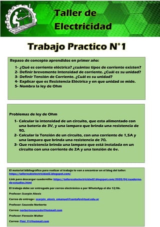 Taller de
Electricidad
Trabajo Practico N°1
Repaso de concepto aprendidos en primer año:
1- ¿Qué es corriente eléctrica? ¿cuántos tipos de corriente existen?
2- Definir brevemente Intensidad de corriente. ¿Cuál es su unidad?
3- Definir Tensión de Corriente. ¿Cuál es su unidad?
4- Explicar que es Resistencia Eléctrica y en que unidad se mide.
5- Nombra la ley de Ohm
Problemas de ley de Ohm
1- Calcular la intensidad de un circuito, que esta alimentado con
una batería de 3V, y una lampara que brinda una resistencia de
9Ω.
2- Calcular la Tensión de un circuito, con una corriente de 1,5A y
una lampara que brinda una resistencia de 7Ω.
3- Que resistencia brinda una lampara que está instalada en un
circuito con una corriente de 2A y una tensión de 6v.
El material bibliográfico para realizar el trabajo lo van a encontrar en el blog del taller:
https://talleresdeelectricidad2.blogspot.com/
Link para descargar cuadernillo: https://talleresdeelectricidad2.blogspot.com/2020/04/cuaderno-
de-estudios.html
El trabajo debe ser entregado por correo electrónico o por WhatsApp el día 12/06.
Profesor: Scarpin Alexis
Correo de entrega : scarpin_alexis_emanuel@santafevirtual.edu.ar
Profesor: Saucedo Norberto
Correo: norbertosaucedo@hotmail.com
Profesor: Feressin Walter
Correo: Pimi_f1@hotmail.com
 