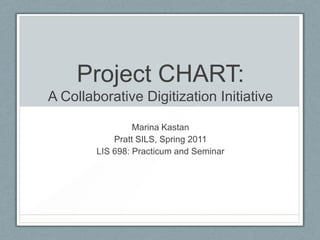 Project CHART: A Collaborative Digitization Initiative Marina Kastan Pratt SILS, Spring 2011 LIS 698: Practicum and Seminar 