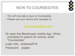 NOW TO COURSESITES
• You will now take a quiz on Coursesites.
• Please use your device and navigate to:
www.coursesites.com
Or open the Blackboard mobile App. When
prompted to search for school, enter
“Coursesites”
Login info: andress2014
Password: eagles
 