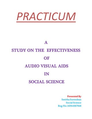PRACTICUM
A
STUDY ON THE EFFECTIVENESS
OF
AUDIO VISUAL AIDS
IN
SOCIAL SCIENCE
Presented By
Smitha Surendran
Social Science
Reg:No: 16914367018
 