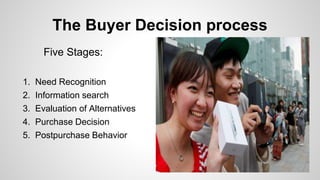 The Buyer Decision process
Five Stages:
1. Need Recognition
2. Information search
3. Evaluation of Alternatives
4. Purchas...