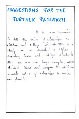 SUGetESTIONS TOR THE
TORTHER RESARCH
Vey impotat
At Re value educat
elildun and coLleqe rhaelarts.TEis
be
Same
biphes
Can Kepeak in
Setonclay level aned tolleqe shuolen5
we caU Use Laiqe sampleo moxe
3tatistieal texmo and toopae HRe altitude
tewels value edue cetion în male
|anel emale.
 