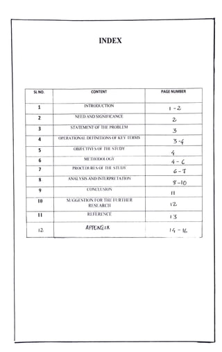 INDEX
SLN CONTENT PAGE NUMBER
1 INTRODUCTION
I-2
2 NEED AND SIGNIFICANCE
2
3 STATEMENT OFTHEPROBLEM 3
4 OPERATIONALDEFINITIONSOFKEY TERMS
3-4
OBJECTIVES OF THE STUDY
5
4
4-C
METHODO1LOGY
6
PROCEDURES OF THE STUDY
7
6-T
8 ANALYSIS AND INTERPRETATION
-10
CONCLUSION
10 SUGGESTION FOR THE FURTHER
RESEARCH 12
11 REFERENCE
I3
APPENDIX
12 14 16
 