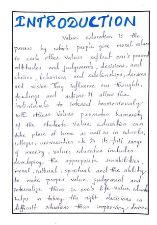 TNTR0DUCTION
Value. eedatahon 15
obieb
obith people. givc moxal value
by
ts eac oe. Values ellect one's pexoona
afifude
cheices, bahaviout
and vision lloey fnfhente D Reuqhts,
Hinqs
anjuelqements, deisiono, anel
and relationships,daeamo
aionsIf allow Hhe
haumonio usly
a n d
ineltovilua
ut otRes Values pxo motes
tRestudents.ts Value educatioo
tnk plate at beme
Clege, uniNwii t ois full Kans
to intenacd
humaniy
Ca n
a well a in schoo lo,
meaning valuts celutahion inelucle
developiog he aPpro pxia te
itoral, cultual ,spiritual and te alilita
Sensibil4ien
|fo make
piope valua. juelge med
toteAnalige
Lep in 4aking.
and
tBem in onc'sfe Value. ekacak
elecisions in
Bem
iPh uult 5ituationa u ipxovin drision
 
