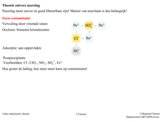 Theorie zuivere neerslag
Neerslag moet zuiver en goed filtreerbaar zijn! Manier van neerslaan is dus belangrijk!

Geen contaminatie
Vervuiling door vreemde ionen                    Ba2+     SO 2−    Ba2+
                                                             4
Occlusie: binnenin kristalrooster

                                                 Cl−      Ba2+

Adsorptie: aan oppervlakte
                                                 Zn2+
Postprecipitatie
                                  2-
Voorbeelden: Cl-, ClO3-, NO3-, SO4 , Fe3+
Hoe groter de lading, hoe meer meer kans op contaminatie!




Labo analytische chemie                            1 Chemie                                      Vakgroep Chemie
                                                                                      Departement G&T/KHLeuven
 