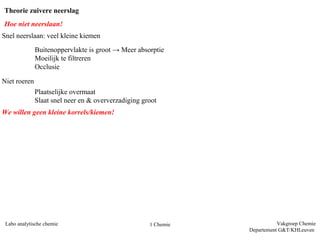 Theorie zuivere neerslag
Hoe niet neerslaan!
Snel neerslaan: veel kleine kiemen
              Buitenoppervlakte is groot → Meer absorptie
              Moeilijk te filtreren
              Occlusie

Niet roeren
              Plaatselijke overmaat
              Slaat snel neer en & oververzadiging groot
We willen geen kleine korrels/kiemen!




 Labo analytische chemie                             1 Chemie              Vakgroep Chemie
                                                                Departement G&T/KHLeuven
 