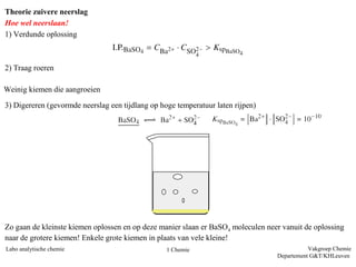 Theorie zuivere neerslag
Hoe wel neerslaan!
1) Verdunde oplossing



2) Traag roeren

Weinig kiemen die aangroeien
3) Digereren (gevormde neerslag een tijdlang op hoge temperatuur laten rijpen)




Zo gaan de kleinste kiemen oplossen en op deze manier slaan er BaSO4 moleculen neer vanuit de oplossing
naar de grotere kiemen! Enkele grote kiemen in plaats van vele kleine!
Labo analytische chemie                           1 Chemie                                   Vakgroep Chemie
                                                                                  Departement G&T/KHLeuven
 