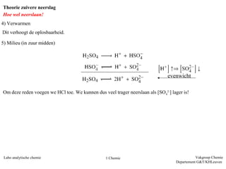 Theorie zuivere neerslag
Hoe wel neerslaan!
4) Verwarmen
Dit verhoogt de oplosbaarheid.

5) Milieu (in zuur midden)




                                                                               evenwicht

Om deze reden voegen we HCl toe. We kunnen dus veel trager neerslaan als [SO42-] lager is!




 Labo analytische chemie                         1 Chemie                                     Vakgroep Chemie
                                                                                   Departement G&T/KHLeuven
 