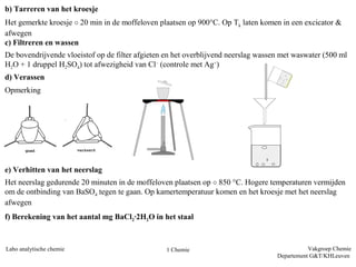 b) Tarreren van het kroesje
Het gemerkte kroesje ± 20 min in de moffeloven plaatsen op 900°C. Op Tk laten komen in een excicator &
afwegen
c) Filtreren en wassen
De bovendrijvende vloeistof op de filter afgieten en het overblijvend neerslag wassen met waswater (500 ml
H2O + 1 druppel H2SO4) tot afwezigheid van Cl– (controle met Ag+)
d) Verassen
Opmerking




e) Verhitten van het neerslag
Het neerslag gedurende 20 minuten in de moffeloven plaatsen op ± 850 °C. Hogere temperaturen vermijden
om de ontbinding van BaSO4 tegen te gaan. Op kamertemperatuur komen en het kroesje met het neerslag
afwegen
f) Berekening van het aantal mg BaCl2·2H2O in het staal



Labo analytische chemie                           1 Chemie                                     Vakgroep Chemie
                                                                                    Departement G&T/KHLeuven
 