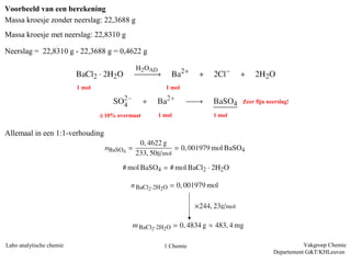 Voorbeeld van een berekening
Massa kroesje zonder neerslag: 22,3688 g
Massa kroesje met neerslag: 22,8310 g

Neerslag = 22,8310 g - 22,3688 g = 0,4622 g



                          1 mol                      1 mol

                                                                        Zeer fijn neerslag!

                                  § 10% overmaat   1 mol        1 mol


Allemaal in een 1:1-verhouding




Labo analytische chemie                              1 Chemie                                  Vakgroep Chemie
                                                                                    Departement G&T/KHLeuven
 