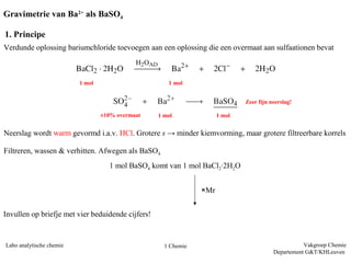Gravimetrie van Ba2+ als BaSO4

1. Principe
Verdunde oplossing bariumchloride toevoegen aan een oplossing die een overmaat aan sulfaationen bevat



                          1 mol                       1 mol


                                                                              Zeer fijn neerslag!

                                  ±10% overmaat    1 mol              1 mol


Neerslag wordt warm gevormd i.a.v. HCl. Grotere s → minder kiemvorming, maar grotere filtreerbare korrels

Filtreren, wassen & verhitten. Afwegen als BaSO4
                                    1 mol BaSO4 komt van 1 mol BaCl2∙2H2O


                                                                ×Mr


Invullen op briefje met vier beduidende cijfers!


Labo analytische chemie                              1 Chemie                                       Vakgroep Chemie
                                                                                         Departement G&T/KHLeuven
 