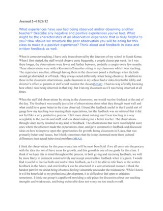 Journal 2--01/29/12
What experiences have you had being observed and/or observing another
teacher? Describe any negative and positive experiences you've had. What
might be the characteristics of an observation experience that is truly helpful to
you? How should we structure the peer observation you will be doing for this
class to make it a positive experience? Think about oral feedback in class and
written feedback as well.
When it comes to teaching, I have only been observed by the directors of my school in South Korea.
When I first started, the staff would observe quite frequently, a couple classes per week. As I was
there longer, the observations were fewer and further between, probably a couple every few months.
These observations were with a Korean staff member sitting in my classroom while I was teaching.
The experience was fine, although having them in the classroom posed a challenge when the kids
would get distracted or off track. They always acted differently when being observed. In addition to
these in the classroom observations, each classroom in my school had a video feed to the lobby and
director’s office so parents or staff could monitor the classes[MEA1] . I had no way of really knowing
how often I was being observed in that way, but I ran my classroom as if I was being observed at all
times.
When the staff did observations by sitting in the classrooms, we would receive feedback at the end of
the day. The feedback was usually just a list of observations about what they thought went well and
what could have gone better in the class observed. I found the feedback useful in that I could sort of
gauge how my teaching was meeting their expectations, but the feedback was so minimal that it did
not feel like a very productive process. It felt more about making sure I was teaching in a way
acceptable to the parents and staff, and less about making me a better teacher. The observations
through video rarely resulted in any kind of feedback. The observations that were most helpful were
ones where the observer made the expectations clear, and gave constructive feedback and discussed
ideas on how to improve upon the opportunities for growth. In my classroom in Korea, that was
primarily behavioral issues, but I think sometimes that the issues stemmed more from cultural
differences than actual behavioral problems[MEA2] .
I think the observations for this practicum class will be most beneficial if we all enter into the process
with the idea that we all have areas for growth, and this growth is one of our goals for this class. I
think if we keep this in mind throughout the process, in both giving and receiving feedback, we will
be more likely to comment constructively and accept constructive feedback when it’s given. I would
find it useful to receive both oral and written feedback, as I will be able to refer back to the written
feedback in the future, and oral feedback can be structured in a conversational manner. I think the
hardest part for me about being observed feeling vulnerable and under the microscope. While I know
it will be beneficial to my professional development, it is difficult to feel open to criticism
sometimes. I think our group is capable of providing a safe place for discussion about our teaching
strengths and weaknesses, and being vulnerable does not worry me too much overall.

 