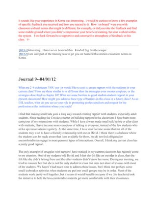 It sounds like your experience in Korea was interesting. I would be curious to know a few examples
of specific feedback you received and how you reacted to it. How ‘on board’ were you with
classroom cultural norms that might be different, for example, or did you take the feedback and find
some middle ground where you didn’t compromise your beliefs in learning, but also worked within
the system. I too look forward to a supportive and constructive atmosphere of feedback in this
class. +

[MEA1]Interesting. I have never heard of this. Kind of Big Brother-esque.
[MEA2]I am sure part of the training was to get you on board with common classroom norms in

Korea.

Journal 9--04/01/12
What are 2-4 techniques YOU use (or would like to use) to create rapport with the students in your
current class? How are these similar to or different than the strategies your mentor employs, or the
strategies described in chapter 10? What are some barriers to good student-student rapport in your
present classroom? How might you address these type of barriers in this class or a future class? As an
ESL teacher, what do you see as your role in promoting professionalism and respect for the
profession at the institution where you teach?
I find that making small talk goes a long way toward creating rapport with students, especially adult
students. Since reading the Crookes chapter on building rapport in the classroom, I have been more
conscious of my interactions with students. While I have always made small talk before or after class
with students, I have become more conscious of talking to everyone, instead of the few students who
strike up conversations regularly. At the same time, I have also become aware that not all of the
students may wish to have a friendly relationship with me or David. I think there is a balance where
the students can be made aware that I am available for them, but do not feel obligated or
uncomfortable to engage in more personal types of interactions. Overall, I think my current class has
a pretty good rapport.
The only example of struggles with rapport I have noticed in my current classroom has recently come
to my attention. One of my students told David and I that she felt like an outsider in class, that she
felt like she didn’t belong there and the other students didn’t know her name. During our meeting, we
tried to reassure her that she is not the only student in class that does not share all classes with most
of the students. We haven’t had much time to address these issues, but I think that perhaps some
small icebreaker activities when students are put into small groups may be in order. Most of the
students work pretty well together, but it seems it would benefit everyone if we (the teachers) took
the initiative to help the less comfortable students get more comfortable with their classmates.

 