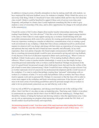 In addition to trying to create a friendly atmosphere in class by making small talk with students, we
have employed the mid-term feedback survey for students to complete. While I think this survey is a
university-wide thing, I think it’s beneficial to learn what students think and how they feel about the
class overall. I think it could be beneficial to rapport if these sorts of surveys were done more
frequently, and perhaps in a future class I could implement something like that in order to give
students a sense of ownership of the class, and to allow opportunities for change to be realized earlier
in the semester[CO1] .
I found the section of the Crookes chapter about teacher-teacher relationships interesting. While
reading I kept thinking, “isn’t this obvious?” I feel like a lot of what creates rapport among teachers
is the same as what it takes to create rapport among any co-workers. Good listening skills and
nonverbal communication skills seem to be a priority for creating good teacher-teacher relationships.
From my experience working (as a teacher or otherwise), communication is key to creating a good
work environment in any workplace. I think that I have always conducted myself in a professional
manner (in whatever job I was doing), and along with that comes an expectation of voicing concerns
and opinions that may make the task at hand run more smoothly and efficiently. In my retail
experience, there were plenty of people who found simple communication difficult. I would expect
that in a teaching environment people would be more accustomed to giving and receiving feedback,
if only because of the level of education required to obtain such a position[CO2] . When it comes to
feedback, I think Crookes gives some good tips (p. 174) to making feedback effective and not
offensive. When it comes to teacher-teacher relationships, it seems to me that simply having a
somewhat personal relationship with co-workers could be beneficial. Perhaps not personal on the
level of a good friend, but personal enough where both parties know that each has the welfare of the
job at hand in mind when communicating. I think I would feel more willing to accept criticism if my
co-worker expressed a level of concern for my professional development and the overall success of
the workplace. I’ve come to realize that perhaps creating these “personal” relationships with coworkers is a weakness of mine. I’ve never really had problems with co-workers, but I have always
tried to separate work and my personal life. Perhaps it is necessary to blur the lines a bit in order to
create more rapport in the workplace and foster networking connections. It has become a goal of
mine to be more aware of networking possibilities and to be personal enough with co-workers in
order to let my professional connections see me and what my work is like.
I see my role at MELP as an apprentice, and taking a more backseat role in the workings of the
office. I don’t feel like it’s my place to take on leadership roles. That being said, I think it is my place
to communicate my opinions and do what is best for MELP and our students[CO3] . Perhaps there
should be a balance of taking the backseat and showing initiative when the opportunities arise. I also
see my role as representing our program when interacting with people outside the ESL field, so I
should conduct myself professionally and respectfully.
An interesting journal to read. I too have some of the same reactions when reading the Crookes
chapter. It sounds like you take a balanced and thoughtful approach in each of these areas. √++

[CO1]This

is a good idea. Ways to keep

 