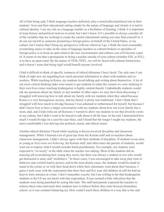 All of that being said, I think language teachers definitely play a moral/ethical/political role in their
students’ lives and their educational setting simply by the nature of language and closely it is tied to
cultural identity. I see my role as a language teacher as a facilitator of learning. I think it is important
to keep history and political motives in mind, but I don’t know if it’s possible to always consider all
of the variables that are working to create the current educational setting you may find yourself in. I
do not see myself as someone promoting a foreign policy on behalf of the United States, or my
culture, but I realize that I bring my perspective with me wherever I go. I think the most reasonable,
overarching stance to take on the issue of language teachers as cultural brokers or spreaders of
foreign policy is to keep an open mind to the new environments and cultures you will become a part
of. It seems to me that a prerequisite to being a teacher outside of your culture (whether ESL or EFL)
is to have an open mind. By the nature of TESL/TEFL, we will be faced with cultural interactions,
and it doesn’t seem that being rigid would benefit anyone involved.
I find it difficult to think of specific instances of ethical dilemmas I have faced. The only ones I can
think of right now are regarding how much personal information to share with students and coworkers. While teaching in Korea, my students loved talking and writing about themselves. A lot of
our more critical thinking tasks were meant to get students to relate the content we were studying to
their own lives (since teaching kindergarten is highly content-based). Undoubtedly students would
ask me questions about my family or any number of other topics we may have been discussing. I
struggled with knowing how to talk about my family with my students when they asked because
Korea is a very homogenous society, and my family is pretty non-traditional. I don’t think that I
struggled with how much to divulge because I was ashamed or embarrassed for myself, but because I
didn’t know how to have a larger conversation with my students about how not every family has a
mom, dad, and 2 kids (who are all Korean). I wanted to allow my students to see that diversity exists
in my culture, but I didn’t want to be forced to talk about it all the time. In the end, I determined how
much I would divulge on a case-by-case basis, and I found that the longer I taught my students, the
more comfortable I was delving into political, moral, and ethical issues.
Another ethical dilemma I faced while teaching in Korea involved discipline and classroom
management. While I learned a lot of great tips from the Korean staff and co-teachers about
classroom management, I didn’t always agree with their methods of discipline. If students (even ones
as young as five) were not behaving, the Korean staff, and often times the parents of students, would
want me to impose what I would consider harsh punishments. For example, my students were
expected to “sit nicely” at the table when the teacher was talking. Most of the students did an
amazing job (considering how young they were), but there was always a student or two who would
get distracted or antsy and “misbehave.” In those cases, I was encouraged to take away play time or
behavior stars (which lead to prizes), and in the most drastic cases, the students would be made to
stand in the corner or sit with their head down while their classmates went about their business. I
guess I took issue with the expectation that these four and five year old children sit still for half an
hour to forty minutes at a time. I don’t remember exactly, but I am willing to bet that kindergarten
students in the US are not faced with that expectation. It just seemed a little ridiculous that the
students were being punished for acting like kids. The staff and parents expected the teachers to
enforce these rules and teach their students how to behave before they enter Korean elementary
school, so it was constant balancing act. How could I teach these children in a way that is fun and

 