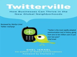 Reviewed by: Marilyn LintelTwitter: marilynpr “Twitter is the most rapidly adopted communication tool in history, going from zero to ten million users in just over two years” -Shel Israel 